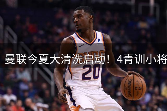 曼联今夏大清洗启动！4青训小将被下放离队清单